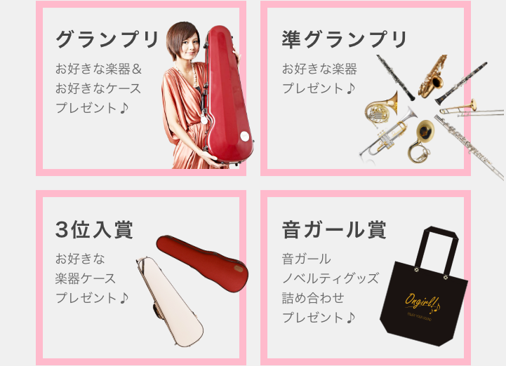 グランプリ お好きな楽器&お好きなケースプレゼント 準グランプリ お好きな楽器プレゼント♪ 3位入賞 お好きな楽器ケースプレゼント♪ 音ガール賞 音ガールノベルティグッズ詰め合わせプレゼント♪