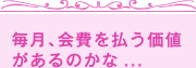 毎月、会費を払う価値があるのかな...