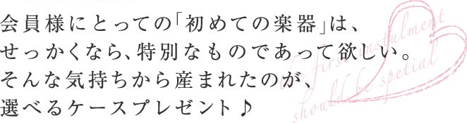 会員様にとっての「初めての楽器」は、せっかくなら、特別なものであって欲しい。そんな気持ちから産まれたのが、選べるケースプレゼント♪