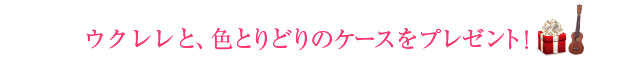 ウクレレと、色とりどりのケースをプレゼント！