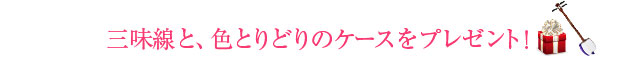 三味線と、色とりどりのケースをプレゼント！