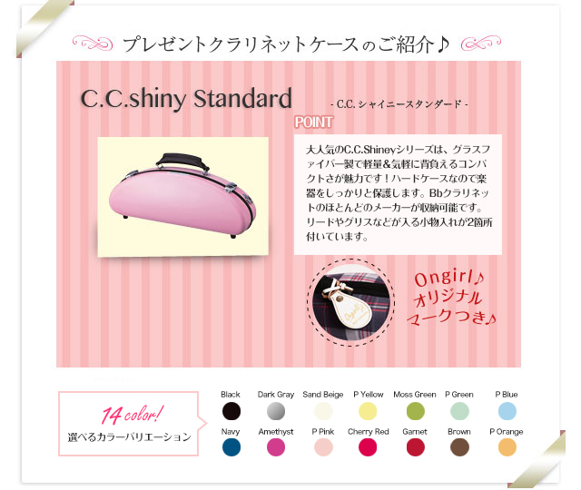 プレゼントクラリネットケースのご紹介♪　C.C.Shiny　Standard C.C.シャイニースタンダード 女性に大人気のC.C.Shineyシリーズは、グラスファイバー製で軽量＆気軽に背負えるコンパクトさが魅力です！本体収納部の横にマウスピースを収納できるスペースがあり、ネックは付属ポーチに入れ、ベルの中に収納することができます。