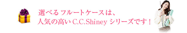 選べるフルートケースは、人気の高いC.C.Shinyシリーズです！