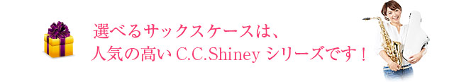 選べるサックスケースは、人気の高いC.C.Shinyシリーズです！