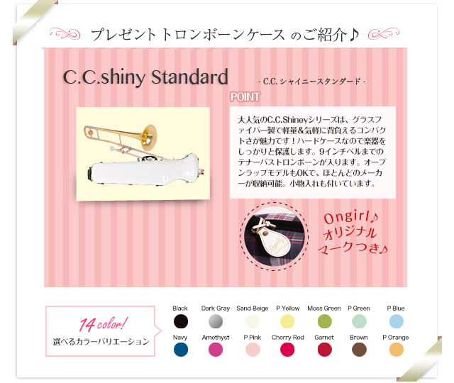 プレゼントトロンボーンケースのご紹介♪　C.C.Shiny　Standard C.C.シャイニースタンダード 女性に大人気のC.C.Shineyシリーズは、グラスファイバー製で軽量＆気軽に背負えるコンパクトさが魅力です！本体収納部の横にマウスピースを収納できるスペースがあり、ネックは付属ポーチに入れ、ベルの中に収納することができます。