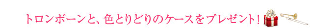 トロンボーンと、色とりどりのケースをプレゼント！