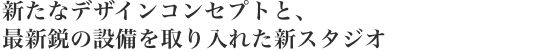 新たなデザインコンセプトと、最新鋭の設備を取り入れた新スタジオ