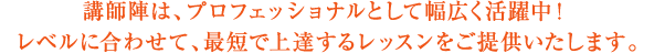 講師陣は、プロフェッショナルとして幅広く活躍中！レベルに合わせて、最短で上達するレッスンをご提供いたします。